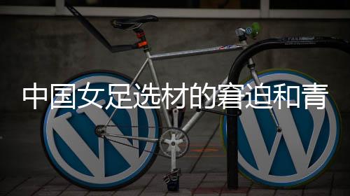 中国女足选材的窘迫和青训体系的缺失🧑🏻‍🦰，更值得关注与探究