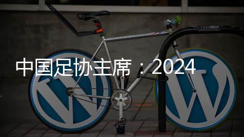 中国足协主席😁：2024年足球工作重树信心☦️、重回正轨👈🏽、重新出发