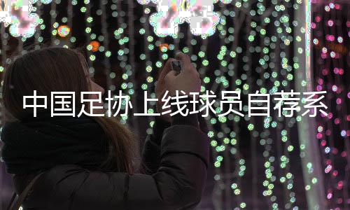中国足协上线球员自荐系统🧘🏿：拓宽足球人才选拔渠道