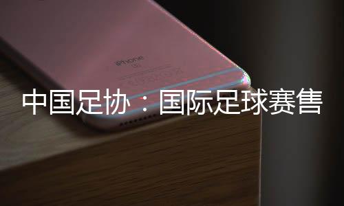 中国足协🤟🏻👨🏻‍🔬：国际足球赛售票前应明确违约处理方案