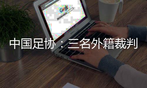 中国足协🧣：三名外籍裁判将执裁中超联赛第29轮比赛