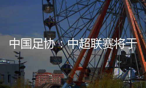中国足协👂🏽：中超联赛将于3月1日开幕🦸🏿‍♀️，11月2日结束