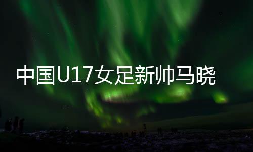 中国U17女足新帅马晓旭🕯：我是一个喜欢挑战的人
