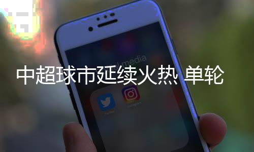 中超球市延续火热 单轮主场上座人数已超上赛季纪录