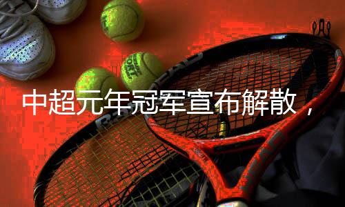 中超元年冠军宣布解散，四天后就是“30岁”生日