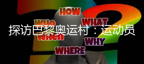 探访巴黎奥运村🫒：运动员们的居住生活环境如何？