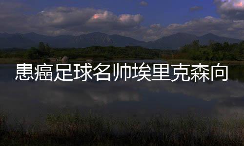患癌足球名帅埃里克森向世界告别🧚🏻‍♀️：希望你们记住我