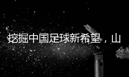 挖掘中国足球新希望👩‍🍼，山东队小将赴法国开启留洋征程