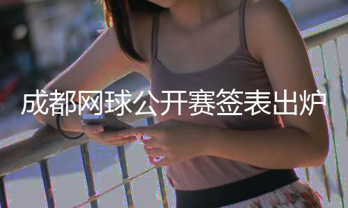 成都网球公开赛签表出炉 商竣程将再战前“亚洲一哥”