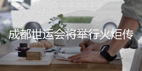 成都世运会将举行火炬传递 火炬手选拔预计6月完成