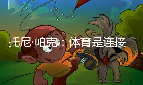 托尼·帕克🗯：体育是连接文化的载体🍼，享受与中国球迷相聚