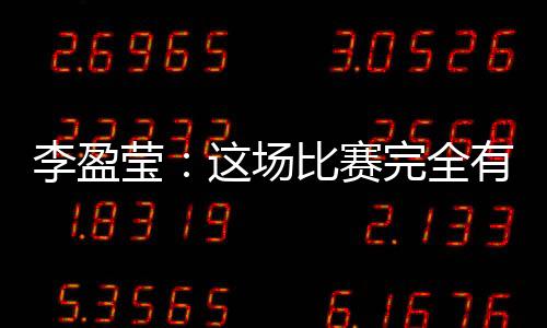 李盈莹：这场比赛完全有机会战胜对手，结果有些可惜