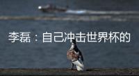 李磊👰：自己冲击世界杯的最后一次机会⚰️，不留遗憾