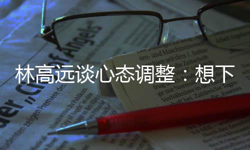 林高远谈心态调整🆖：想下一场，没必要再想过去的场次