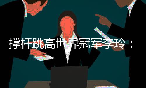 撑杆跳高世界冠军李玲：跨越人生每一道“横杆”