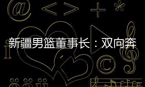 新疆男篮董事长：双向奔赴👨🏻‍🌾👩🏿‍🦲，篮球成为新疆游子独特的“乡愁”
