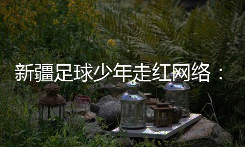 新疆足球少年走红网络🚕：努力成为一名职业运动员