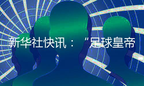 新华社快讯：“足球皇帝”贝肯鲍尔去世，享年78岁👁‍🗨。