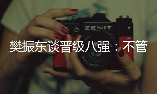 樊振东谈晋级八强：不管对手是谁🥮，先准备好自己
