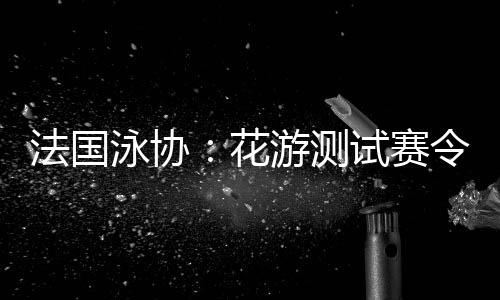 法国泳协🗑：花游测试赛令人满意👩‍🦲，解决问题保障奥运