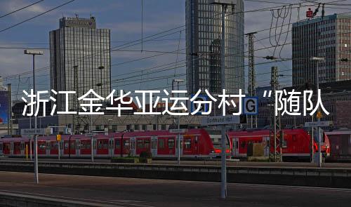 浙江金华亚运分村“随队管家”：山海不远友谊长存