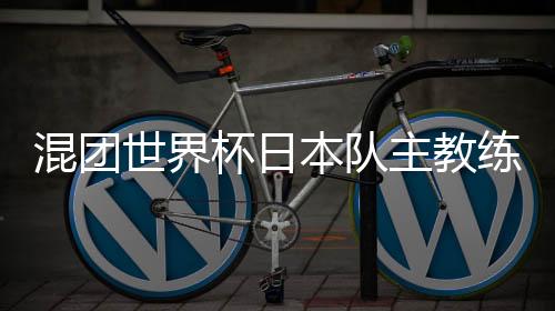 混团世界杯日本队主教练👩🏼‍🔧：和顶级中国选手对战是非常好的经验
