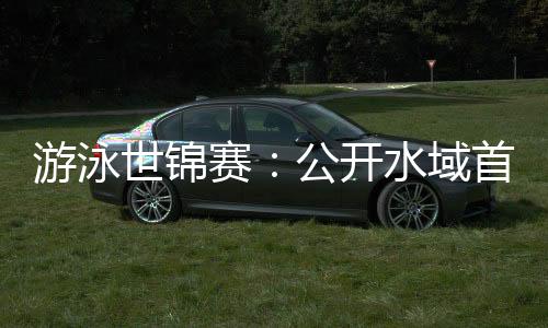 游泳世锦赛🚖：公开水域首日比赛推迟后顺利举行