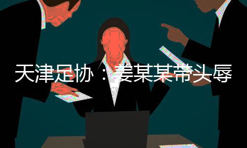 天津足协：姜某某带头辱骂球员，被警方处拘留7日