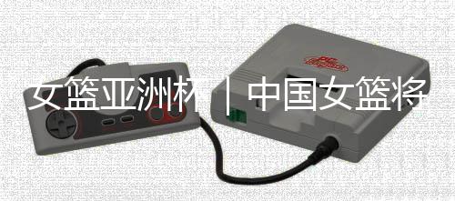 女篮亚洲杯｜中国女篮将帅：取胜立足防守 “双塔”仍需磨合