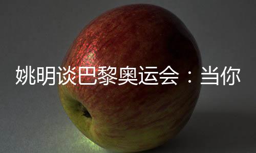 姚明谈巴黎奥运会🏄🏽‍♀️：当你足够在乎时👩‍🦰，压力会变成动力