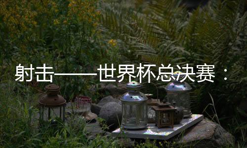 射击——世界杯总决赛:中国队首日夺三金