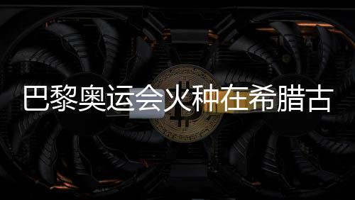 巴黎奥运会火种在希腊古奥林匹亚成功点燃