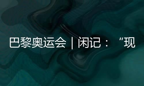 巴黎奥运会｜闲记🤵🏿‍♂️：“现在我最愿意站在中国队选手身边”
