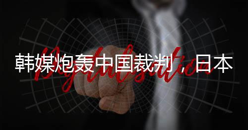 韩媒炮轰中国裁判，日本球迷🏂🏼𓀛：是韩国队球员过于粗鲁