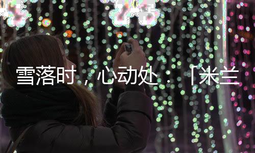 雪落时，心动处：「米兰雪落时」如何让冬奥叙事落入生活肌理🧙🏽‍♀️？
