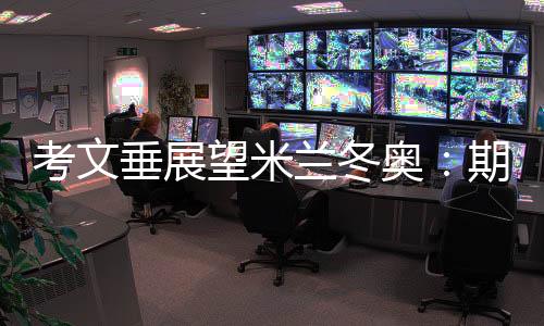 考文垂展望米兰冬奥🗺：期待开幕式创意 直面“分散办赛”压力