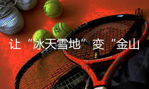 让“冰天雪地”变“金山银山” ——推动冰雪经济高质量发展迎来政策“及时雨”