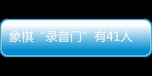 象棋“录音门”有41人受罚，三名顶级大师遭终身禁赛