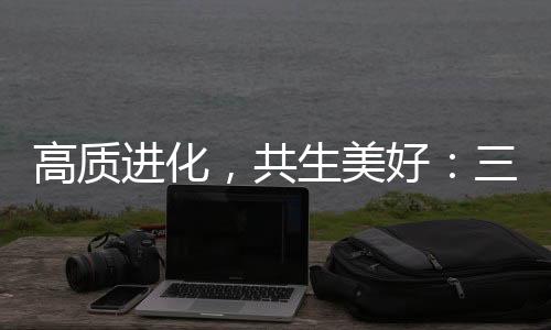 高质进化，共生美好：三生（中国）以“硬核实力”重塑健康消费新生态