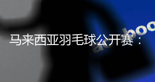 马来西亚羽毛球公开赛🛎：中国选手在三个单项全员晋级16强