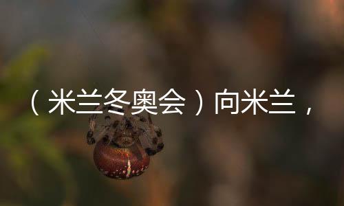 （米兰冬奥会）向米兰，中国冰雪“意”展风采看点多