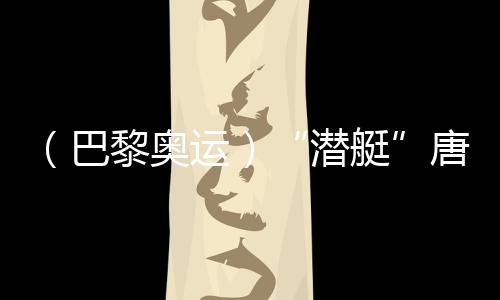 （巴黎奥运）“潜艇”唐钱婷🈷️➿：在下届奥运会创造更好成绩