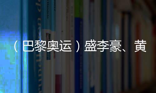 （巴黎奥运）盛李豪🥷、黄雨婷摘金夺银🚣🏼‍♂️：值得回味的两场巅峰对决