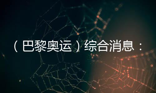 （巴黎奥运）综合消息🎹：中国游泳两金收官 美国跃居金牌榜首位
