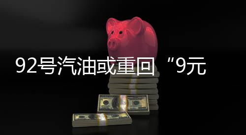 92号汽油或重回“9元时代”!预计涨幅将突破1.6元/升