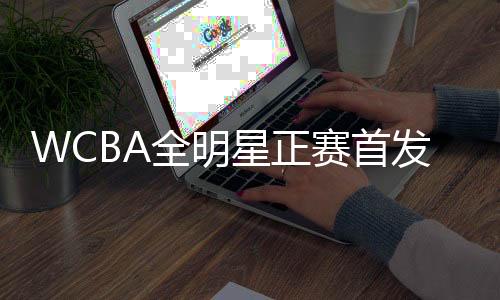 WCBA全明星正赛首发名单公布 韩旭当选南区票王