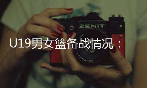 U19男女篮备战情况：世界杯是硬仗🧖🏽‍♂️，全队想尽力做到最好