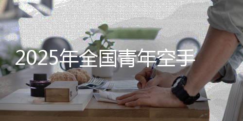 2025年全国青年空手道锦标赛落幕 浙江队领跑奖牌榜
